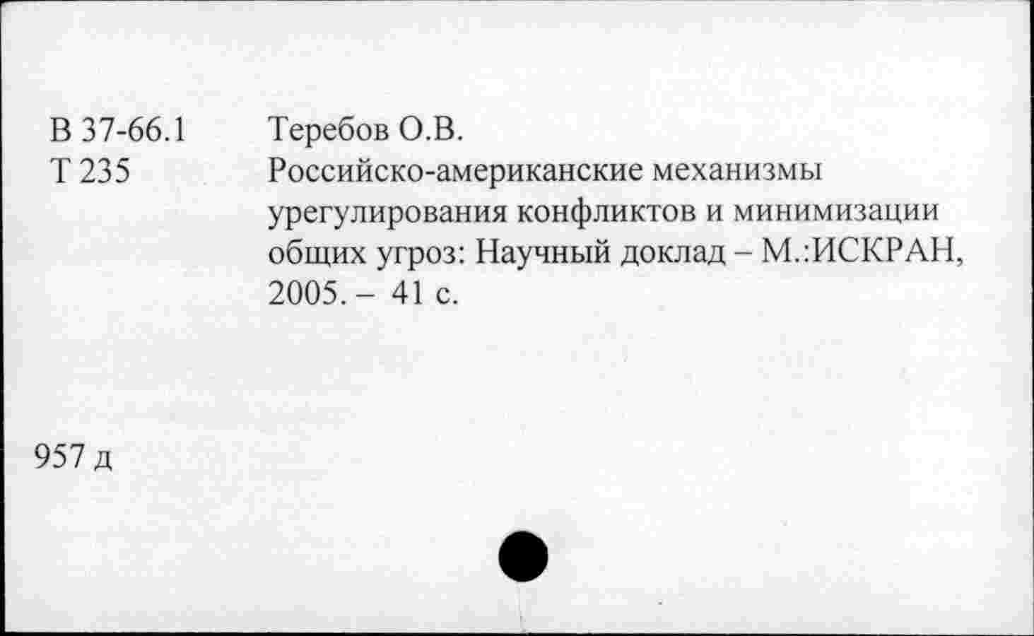 ﻿В 37-66.1 Т235	Теребов О.В. Российско-американские механизмы урегулирования конфликтов и минимизации общих угроз: Научный доклад - М.:ИСКРАН, 2005.- 41 с.
957 д